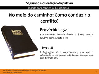 Seguindo a orientação da palavra
                                  lidando com conflitos à luz da bíblia

       No meio do caminho: Como conduzir o
                    conflito?
                                                   Provérbios 15.1
                                                   1 A resposta branda desvia o furor, mas a
                                                   palavra dura suscita a ira.


                                                   Tito 2.8
                                                   8 linguagem sã e irrepreensível, para que o
                                                   adversário se confunda, não tendo nenhum mal
                                                   que dizer de nós.



Escola Bíblica – Comunidade Evangélica Cristo para as Nações
Por Daniel de Carvalho Luz                                                                        17
 