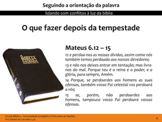 Seguindo a orientação da palavra
                                  lidando com conflitos à luz da bíblia


              O que fazer depois da tempestade

                                                   Mateus 6.12 – 15
                                                   12 e perdoa-nos as nossas dívidas, assim como nós
                                                   também temos perdoado aos nossos devedores;
                                                   13 e não nos deixes entrar em tentação; mas livra-
                                                   nos do mal. Porque teu é o reino e o poder, e a
                                                   glória, para sempre, Amém.
                                                   14 Porque, se perdoardes aos homens as suas
                                                   ofensas, também vosso Pai celestial vos perdoará
                                                   a vós;
                                                   15     se,    porém,    não    perdoardes     aos
                                                   homens, tampouco vosso Pai perdoará vossas
                                                   ofensas.

Escola Bíblica – Comunidade Evangélica Cristo para as Nações
Por Daniel de Carvalho Luz                                                                              18
 