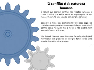 O conflito é da natureza
               humana
É natural que ocorram conflitos nas relações humanas. É
como o atrito que existe entre as engrenagens de um
motor. Porém, há uma solução bem simples para isso:

basta que o motor seja desmontado e que cada peça seja
cuidadosamente guardada em uma embalagem separada. O
conflito estará resolvido, mas o motor já não existirá, nem
as suas inúmeras utilidades.

Não haverá choques, nem desgastes. Também não haverá
movimento nem produção de energia. Temos então uma
solução destrutiva e inadequada.
                                                   .
 