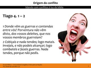 Origem do conflito
                                  lidando com conflitos à luz da bíblia


Tiago 4. 1 – 2

1 Donde vêm as guerras e contendas
entre vós? Porventura não vêm
disto, dos vossos deleites, que nos
vossos membros guerreiam?
2 Cobiçais e nada tendes; logo matais.
Invejais, e não podeis alcançar; logo
combateis e fazeis guerras. Nada
tendes, porque não pedis.


Escola Bíblica – Comunidade Evangélica Cristo para as Nações
Por Daniel de Carvalho Luz                                                5
 