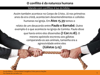 O conflito é da natureza humana
                                  lidando com conflitos à luz da bíblia

              Assim também acontece no Corpo de Cristo. Já nos primeiros
              anos da era cristã, aconteciam desentendimentos e colisões
                      humanas na igreja. Em Atos 15.39 temos o
                 relato de um desacordo entre Paulo e Barnabé. Outro
                exemplo é o que acontecia na igreja de Corinto. Paulo disse
                        que havia entre eles dissensões (I Cor.11.18). O
                             mesmo apóstolo escreveu aos gálatas
                          comparando-os aos animais, tamanha era a
                                   agressividade entre eles
                                                       (Gálatas 5.15)




Escola Bíblica – Comunidade Evangélica Cristo para as Nações
Por Daniel de Carvalho Luz                                                    6
 