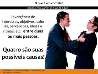 O que é um conflito?
                                  lidando com conflitos à luz da bíblia


       Divergência de
interesses, objetivos, valor
  es, percepções, ideias e
 ritmos, etc., entre duas
      ou mais pessoas.


Quatro são suas
possíveis causas!

Escola Bíblica – Comunidade Evangélica Cristo para as Nações
Por Daniel de Carvalho Luz                                                7
 
