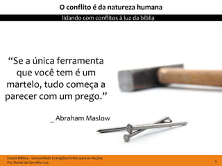 O conflito é da natureza humana
                                  lidando com conflitos à luz da bíblia




 “Se a única ferramenta
   que você tem é um
martelo, tudo começa a
parecer com um prego.”

                           _ Abraham Maslow




Escola Bíblica – Comunidade Evangélica Cristo para as Nações
Por Daniel de Carvalho Luz                                                9
 