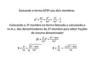 Somando o termo b²/4ª aos dois membros 
x² + 
푏푥 
푎 
+ 
푏² 
4푎² 
= 
푏² 
4푎² 
- 
푐 
푎 
Colocando o 1º membro na forma fatorada e calculando o 
m.m.c. dos denominadores do 2º membro para obter frações 
de mesmo denominador 
(X + 
푏 
2푎 
)² = 
푏² −4푎푐 
4푎² 
X + 
푏 
2푎 
= 
푏² −4푎푐 
4푎² 
X + 
푏 
2푎 
= 
± 푏² −4푎푐 
2푎 
 