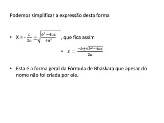 Podemos simplificar a expressão desta forma 
• X = - 
푏 
2푎 
± 
푏² −4푎푐 
4푎² 
, que fica assim 
• 푥 = 
−푏± 푏2−4푎푐 
2푎 
• Esta é a forma geral da Fórmula de Bhaskara que apesar do 
nome não foi criada por ele. 
 