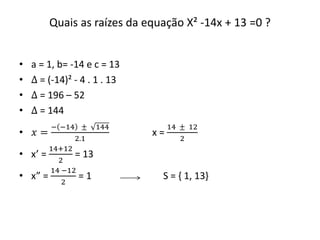 Quais as raízes da equação X² -14x + 13 =0 ? 
• a = 1, b= -14 e c = 13 
• Δ = (-14)² - 4 . 1 . 13 
• Δ = 196 – 52 
• Δ = 144 
• 푥 = 
− −14 ± 144 
2.1 
x = 
14 ± 12 
2 
• x’ = 
14+12 
2 
= 13 
• x” = 
14 −12 
2 
= 1 S = { 1, 13} 
 