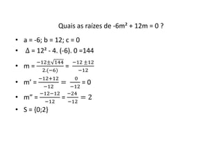 Quais as raízes de -6m² + 12m = 0 ? 
• a = -6; b = 12; c = 0 
• Δ = 12² - 4. (-6). 0 =144 
• m = 
−12± 144 
2.(−6) 
= 
−12 ±12 
−12 
• m’ = 
−12+12 
−12 
= 
0 
−12 
= 0 
• m” = 
−12−12 
−12 
= 
−24 
−12 
= 2 
• S = {0;2} 
 
