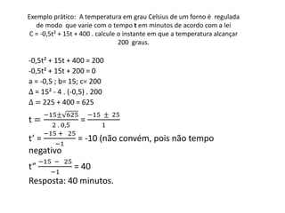 Exemplo prático: A temperatura em grau Celsius de um forno é regulada 
de modo que varie com o tempo t em minutos de acordo com a lei 
C = -0,5t² + 15t + 400 . calcule o instante em que a temperatura alcançar 
200 graus. 
-0,5t² + 15t + 400 = 200 
-0,5t² + 15t + 200 = 0 
a = -0,5 ; b= 15; c= 200 
Δ = 15² - 4 . (-0,5) . 200 
Δ = 225 + 400 = 625 
−15± 625 
t = 
2 . 0,5 
= 
−15 ± 25 
1 
t’ = 
−15 + 25 
−1 
= -10 (não convém, pois não tempo 
negativo 
t” 
−15 − 25 
−1 
= 40 
Resposta: 40 minutos. 
 