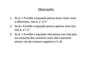 Observações 
1. Se Δ > 0 então a equação possui duas raízes reais 
e diferentes, isto é, x’ ≠ x” 
2. Se Δ= 0 então a equação possui apenas uma raiz, 
isto é, x’= x” 
3. Se Δ < 0 então a equação não possui raiz real pois 
no conjunto dos números reais não é possível 
extrair raiz de número negativo e S =∅ 
 