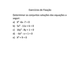Exercícios de Fixação 
Determinar os conjuntos soluções das equações a 
seguir: 
a) X² -6x -7 = 0 
b) 5x² - 11x + 6 = 0 
c) 16y² - 8y + 1 = 0 
d) - 6x² - x + 1 = 0 
e) X² + 9 = 0 
 