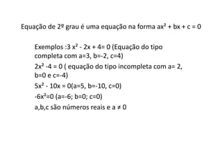 Equação de 2º grau é uma equação na forma ax² + bx + c = 0 
Exemplos :3 x² - 2x + 4= 0 (Equação do tipo 
completa com a=3, b=-2, c=4) 
2x² -4 = 0 ( equação do tipo incompleta com a= 2, 
b=0 e c=-4) 
5x² - 10x = 0(a=5, b=-10, c=0) 
-6x²=0 (a=-6; b=0; c=0) 
a,b,c são números reais e a ≠ 0 
 
