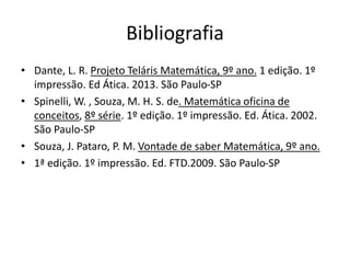 Bibliografia 
• Dante, L. R. Projeto Teláris Matemática, 9º ano. 1 edição. 1º 
impressão. Ed Ática. 2013. São Paulo-SP 
• Spinelli, W. , Souza, M. H. S. de. Matemática oficina de 
conceitos, 8º série. 1º edição. 1º impressão. Ed. Ática. 2002. 
São Paulo-SP 
• Souza, J. Pataro, P. M. Vontade de saber Matemática, 9º ano. 
• 1ª edição. 1º impressão. Ed. FTD.2009. São Paulo-SP 
