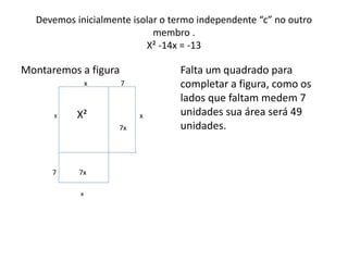 Devemos inicialmente isolar o termo independente “c” no outro 
membro . 
X² -14x = -13 
Montaremos a figura 
x 7 
X X² x 
7x 
7 7x 
x 
Falta um quadrado para 
completar a figura, como os 
lados que faltam medem 7 
unidades sua área será 49 
unidades. 
 