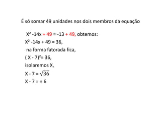 É só somar 49 unidades nos dois membros da equação 
X² -14x + 49 = -13 + 49, obtemos: 
X² -14x + 49 = 36, 
na forma fatorada fica, 
( X - 7)²= 36, 
isolaremos X, 
X - 7 = 36 
X - 7 = ± 6 
 