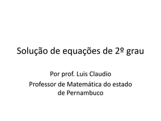 Solução de equações de 2º grau 
Por prof. Luis Claudio 
Professor de Matemática do estado 
de Pernambuco 
 