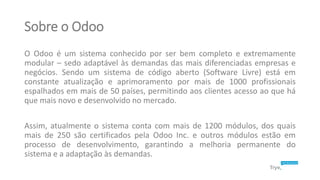 Sobre o Odoo
O Odoo é um sistema conhecido por ser bem completo e extremamente
modular – sedo adaptável às demandas das ma...