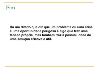 Fim

Há um ditado que diz que um problema ou uma crise
é uma oportunidade perigosa é algo que traz uma
tensão própria, mas também traz a possibilidade de
uma solução criativa e útil.

 