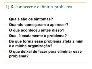 1) Reconhecer e definir o problema
-

-

Quais são os sintomas?
Quando começaram a aparecer?
O que aconteceu antes disso?
Qual é exatamente o problema?
De que forma esse problema afeta a mim
e a minha organização?
O que deixei de fazer para eliminar esse
problema?

 