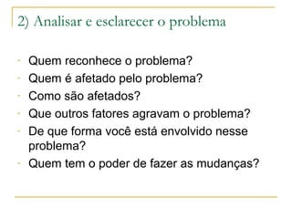 2) Analisar e esclarecer o problema
-

-

Quem reconhece o problema?
Quem é afetado pelo problema?
Como são afetados?
Que outros fatores agravam o problema?
De que forma você está envolvido nesse
problema?
Quem tem o poder de fazer as mudanças?

 