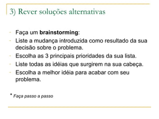 3) Rever soluções alternativas
-

-

Faça um brainstorming:
Liste a mudança introduzida como resultado da sua
decisão sobre o problema.
Escolha as 3 principais prioridades da sua lista.
Liste todas as idéias que surgirem na sua cabeça.
Escolha a melhor idéia para acabar com seu
problema.

* Faça passo a passo

 