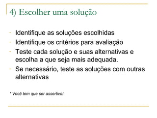 4) Escolher uma solução
-

-

Identifique as soluções escolhidas
Identifique os critérios para avaliação
Teste cada solução e suas alternativas e
escolha a que seja mais adequada.
Se necessário, teste as soluções com outras
alternativas

* Você tem que ser assertivo!

 