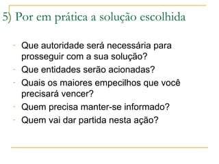5) Por em prática a solução escolhida
-

-

-

Que autoridade será necessária para
prosseguir com a sua solução?
Que entidades serão acionadas?
Quais os maiores empecilhos que você
precisará vencer?
Quem precisa manter-se informado?
Quem vai dar partida nesta ação?

 
