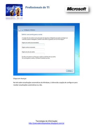 Profissionais de TI




Clique em Avançar.

Na tela sobre atualizações automáticas do Windows, é oferecida a opção de configurar para
receber atualizações automáticas ou não.




                               Tecnologia da Informação
                     http://joaovaleriolopesdias.blogspot.com.br
 