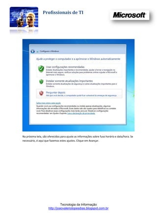 Profissionais de TI




Na próxima tela, são oferecidos para ajuste as informações sobre fuso horário e data/hora. Se
necessário, é aqui que fazemos estes ajustes. Clique em Avançar.




                               Tecnologia da Informação
                     http://joaovaleriolopesdias.blogspot.com.br
 
