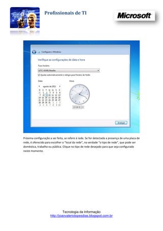 Profissionais de TI




Próxima configuração a ser feita, se refere à rede. Se for detectada a presença de uma placa de
rede, é oferecido para escolher o “local da rede”, na verdade “o tipo de rede”, que pode ser
doméstica, trabalho ou pública. Clique no tipo de rede desejado para que seja configurado
neste momento.




                                Tecnologia da Informação
                      http://joaovaleriolopesdias.blogspot.com.br
 