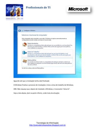 Profissionais de TI




Aguarde até que a instalação tenha sido finalizada

O Windows finaliza o processo de instalação e inicia a área de trabalho do Windows.

OBS: Não esqueça que, depois de instalado o Windows, é necessário “ativa-lo”.

Veja a tela abaixo, bem na parte inferior, onde trata da ativação:




                                Tecnologia da Informação
                      http://joaovaleriolopesdias.blogspot.com.br
 