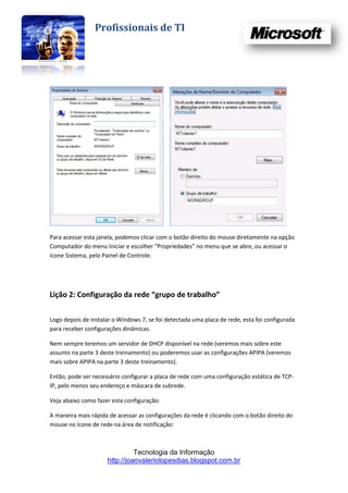 Profissionais de TI




Para acessar esta janela, podemos clicar com o botão direito do mouse diretamente na opção
Computador do menu Iniciar e escolher “Propriedades” no menu que se abre, ou acessar o
ícone Sistema, pelo Painel de Controle.




Lição 2: Configuração da rede “grupo de trabalho”

Logo depois de instalar o Windows 7, se foi detectada uma placa de rede, esta foi configurada
para receber configurações dinâmicas.

Nem sempre teremos um servidor de DHCP disponível na rede (veremos mais sobre este
assunto na parte 3 deste treinamento) ou poderemos usar as configurações APIPA (veremos
mais sobre APIPA na parte 3 deste treinamento).

Então, pode ser necessário configurar a placa de rede com uma configuração estática de TCP-
IP, pelo menos seu endereço e máscara de subrede.

Veja abaixo como fazer esta configuração:

A maneira mais rápida de acessar as configurações da rede é clicando com o botão direito do
mouse no ícone de rede na área de notificação:



                               Tecnologia da Informação
                     http://joaovaleriolopesdias.blogspot.com.br
 