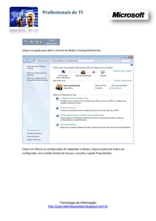 Profissionais de TI




Clique na opção para abrir a Central de Redes e Compartilhamento




Clique em Alterar as configurações do adaptador e depois, clique na placa de rede a ser
configurada, com o botão direito do mouse, e escolha a opção Propriedades:




                                Tecnologia da Informação
                      http://joaovaleriolopesdias.blogspot.com.br
 