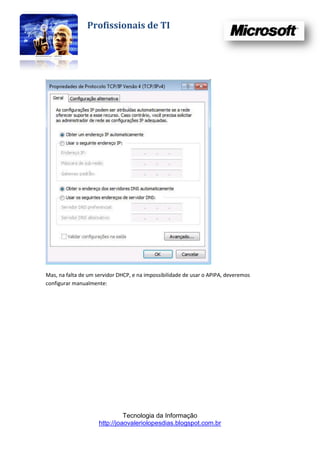 Profissionais de TI




Mas, na falta de um servidor DHCP, e na impossibilidade de usar o APIPA, deveremos
configurar manualmente:




                               Tecnologia da Informação
                     http://joaovaleriolopesdias.blogspot.com.br
 