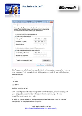 Profissionais de TI




OBS: Para usar nas redes locais, internas, não visíveis na Internet, devemos escolher 1 entre os
vários endereços IP não propagáveis (não válidos na Internet, então de “uso público) com os
seguintes padrões:

10.x.x.x

172.16.x.x

192.168.x.x

Qualquer um deles serve!

Ainda nas configurações de rede, mas agora não em relação à placa, precisamos configurar
que o computador possa encontrar outros computadores na rede, e que ele possa
compartilhar seus recursos com a rede.

Na janela da Central de Rede e Compartilhamento vista acima, clique na opção Alterar as
configurações de compartilhamento avançadas:


                                Tecnologia da Informação
                      http://joaovaleriolopesdias.blogspot.com.br
 