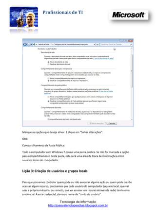 Profissionais de TI




Marque as opções que deseja ativar. E clique em “Salvar alterações”.

OBS:

Compartilhamento da Pasta Pública:

Todo o computador com Windows 7 possui uma pasta pública. Se não for marcada a opção
para compartilhamento desta pasta, esta será uma área de troca de informações entre
usuários locais do computador.


Lição 3: Criação de usuários e grupos locais


Para que possamos controlar quem pode ou não executar alguma ação ou quem pode ou não
acessar algum recurso, precisamos que cada usuário do computador (seja ele local, que vai
usar a própria máquina, ou remoto, que vai acessar um recurso através da rede) tenha uma
credencial. À esta credencial, damos o nome de “conta de usuário”.

                               Tecnologia da Informação
                     http://joaovaleriolopesdias.blogspot.com.br
 