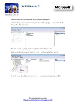 Profissionais de TI




O procedimento para criar uma conta de usuário é bastante simples:

A ferramenta que usaremos inicialmente para criar usuários e grupos é o Gerenciamento do
Computador. Veja tela abaixo:




Para criar usuários ou grupos, expanda a opção Usuários e Grupos Locais.

Clique em Usuários com o botão direito do mouse e escolha a opção Novo usuário:




Na janela que se abre, digite nome e senha para o usuário a ser criado e clique em Criar:




                                Tecnologia da Informação
                      http://joaovaleriolopesdias.blogspot.com.br
 