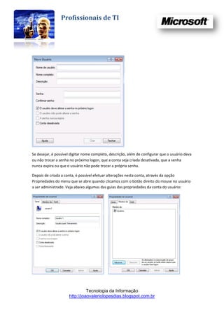 Profissionais de TI




Se desejar, é possível digitar nome completo, descrição, além de configurar que o usuário deva
ou não trocar a senha no próximo logon, que a conta seja criada desativada, que a senha
nunca expira ou que o usuário não pode trocar a própria senha.

Depois de criada a conta, é possível efetuar alterações nesta conta, através da opção
Propriedades do menu que se abre quando clicamos com o botão direito do mouse no usuário
a ser administrado. Veja abaixo algumas das guias das propriedades da conta do usuário:




                               Tecnologia da Informação
                     http://joaovaleriolopesdias.blogspot.com.br
 