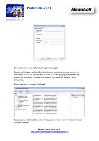Profissionais de TI




Pela mesma ferramenta, podemos criar e gerenciar grupos.

Quando o Windows é instalado, são criados diversos grupos internos, que vem com um
conjunto de direitos pré- configurados. Podemos usar estes grupos para dar direitos aos
usuários, ou criar novos. Iremos ver mais sobre os grupos internos na Parte 3 deste
treinamento.

Abaixo, os grupos internos do Windows 7:




Estes grupos são administrados como outro qualquer, podendo inserir e remover membros
conforme desejado.


                               Tecnologia da Informação
                     http://joaovaleriolopesdias.blogspot.com.br
 