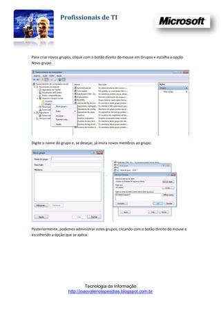 Profissionais de TI




Para criar novos grupos, clique com o botão direito do mouse em Grupos e escolha a opção
Novo grupo.




Digite o nome do grupo e, se desejar, já insira novos membros ao grupo:




Posteriormente, podemos administrar estes grupos, clicando com o botão direito do mouse e
escolhendo a opção que se aplica:




                               Tecnologia da Informação
                     http://joaovaleriolopesdias.blogspot.com.br
 