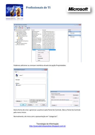 Profissionais de TI




Podemos adicionar ou remover membros através da opção Propriedades:




Outra forma de criar e gerenciar usuários é pelo Painel de Controle. Abra o Painel de Controle
pelo menu Iniciar.

Normalmente, ele inicia com a apresentação em “categorias”:



                                Tecnologia da Informação
                      http://joaovaleriolopesdias.blogspot.com.br
 
