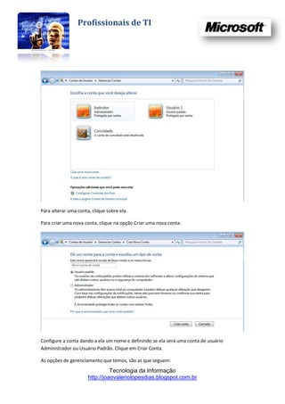 Profissionais de TI




Para alterar uma conta, clique sobre ela.

Para criar uma nova conta, clique na opção Criar uma nova conta:




Configure a conta dando a ela um nome e definindo se ela será uma conta de usuário
Administrador ou Usuário Padrão. Clique em Criar Conta.

As opções de gerenciamento que temos, são as que seguem:
                                Tecnologia da Informação
                      http://joaovaleriolopesdias.blogspot.com.br
 