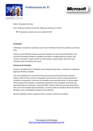 Profissionais de TI




Vídeo: Compatível com Aero

Disco: 16Gb para sistemas em 32 bits, 20Gb para sistemas em 64 bits

     É desejável a presença de uma unidade de DVD




Atualização:

O Windows 7 só pode ser atualizado a partir de um Windows Vista SP1 ou posterior, da mesma
linha.

Todos os outros Windows requerem que seja instalada uma nova versão de Windows. Com
isto não são mantidos softwares instalados nem dados e configurações dos usuários. Para
manter, é necessário “migrar o perfil” ou fazer backup e restaurar após, além de ter que
reinstalar todos os softwares do usuário.

O processo de instalação:

Durante o procedimento de instalação, poucas perguntas são feitas... O restante é configurado
depois do Windows instalado.

Para uma instalação local, manual (formato que será visto neste treinamento), devemos
colocar o DVD no drive e iniciar o computador. Se não houver nenhum sistema operacional
instalado no computador, o processo de instalação inicia automaticamente. Se houver algum
sistema operacional instalado, o computador apresentará uma mensagem, solicitando que
seja pressionada uma tecla para “iniciar pelo DVD”. Deve ser feito isto, para que seja possível
fazer uma nova instalação (para atualização, o processo pode ser iniciado de dentro do próprio
Windows, como a instalação de qualquer outro software).

Quando solicitado, escolha a opção de idioma e teclado, conforme tela abaixo:




                                Tecnologia da Informação
                      http://joaovaleriolopesdias.blogspot.com.br
 