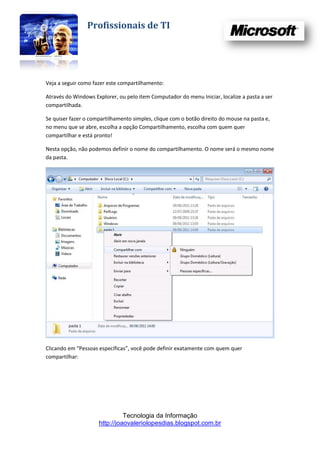 Profissionais de TI




Veja a seguir como fazer este compartilhamento:

Através do Windows Explorer, ou pelo item Computador do menu Iniciar, localize a pasta a ser
compartilhada.

Se quiser fazer o compartilhamento simples, clique com o botão direito do mouse na pasta e,
no menu que se abre, escolha a opção Compartilhamento, escolha com quem quer
compartilhar e está pronto!

Nesta opção, não podemos definir o nome do compartilhamento. O nome será o mesmo nome
da pasta.




Clicando em “Pessoas específicas”, você pode definir exatamente com quem quer
compartilhar:




                               Tecnologia da Informação
                     http://joaovaleriolopesdias.blogspot.com.br
 
