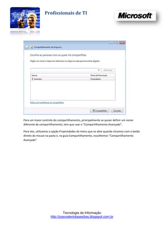 Profissionais de TI




Para um maior controle do compartilhamento, principalmente se quiser definir um nome
diferente de compartilhamento, tem que usar o “Compartilhamento Avançado”.

Para isto, utilizamos a opção Propriedades do menu que se abre quando clicamos com o botão
direito do mouse na pasta e, na guia Compartilhamento, escolhemos “Compartilhamento
Avançado”




                               Tecnologia da Informação
                     http://joaovaleriolopesdias.blogspot.com.br
 