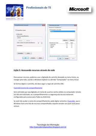 Profissionais de TI




Lição 5: Acessando recursos através da rede

Para acessar recursos, podemos usar a digitação do caminho desejado no menu Iniciar, ou
navegar pela rede, usando o Windows Explorer ou abrindo “Computador” no menu Iniciar.

Se formos digitar o caminho, ele deve seguir a regra de caminho UNC:

servidornome-do-compartilhamento

Será solicitado que seja digitada um nome de usuário e senha válidos no computador remoto
(só não será solicitado, se o compartilhamento e a segurança do recurso estiverem
configurados para acesso para Todos ou Anônimo)

Se você não souber o nome do compartilhamento, pode digitar somente o servidor, que o
Windows trará uma lista de recursos compartilhados naquele servidor aos quais você possa
acessar.




                               Tecnologia da Informação
                     http://joaovaleriolopesdias.blogspot.com.br
 
