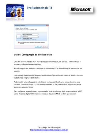 Profissionais de TI




Lição 6: Configuração de diretivas locais

Uma das funcionalidades mais importantes de um Windows, em relação à administração e
segurança, são as diretivas de grupo

Através de policies, podemos configurar praticamente 100% do ambiente de trabalho de um
usuário.

Hoje, nas versões atuais de Windows, podemos configurar diversos níveis de policies, mesmo
trabalhando em grupo de trabalho.

Podemos ter uma policy padrão (diretiva do computador local), uma policy diferente para
usuários “administradores” e “não administradores”, e até para usuários individuais, desde
que sejam usuários locais.

Para configurar uma policy para o computador local, precisamos abrir uma console de MMC
vazio. Para isto, digite MMC no menu Iniciar, e clique em MMC no item que aparece:




                               Tecnologia da Informação
                     http://joaovaleriolopesdias.blogspot.com.br
 