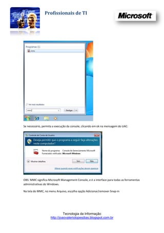 Profissionais de TI




Se necessário, permita a execução da console, clicando em ok na mensagem do UAC:




OBS: MMC significa Microsoft Management Console, e é a interface para todas as ferramentas
administrativas do Windows.

Na tela do MMC, no menu Arquivo, escolha opção Adicionar/remover Snap-in




                               Tecnologia da Informação
                     http://joaovaleriolopesdias.blogspot.com.br
 
