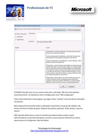 Profissionais de TI




CUIDADO! Quando clicar em ok, estará sendo salva a alteração. Não tem como desfazer
automaticamente. Só voltando ao item e configurando como “Não configurado”.

Policy é tão importante e tão perigoso, que alguns fazem “projeto” antes de efetuar alterações
nas policies.

Não esqueça de documentar todas as alterações! Localmente, em grupo de trabalho, não
temos uma forma simples de gerar relatórios das policies aplicadas. Anote sempre o que for
alterar!

OBS: Quando adicionamos o snap-in somente para determinado usuário ou para
administradores ou não administradores, somente a parte da policy referente ao usuário
aparece para ser configurada. Veja tela abaixo:



                               Tecnologia da Informação
                     http://joaovaleriolopesdias.blogspot.com.br
 