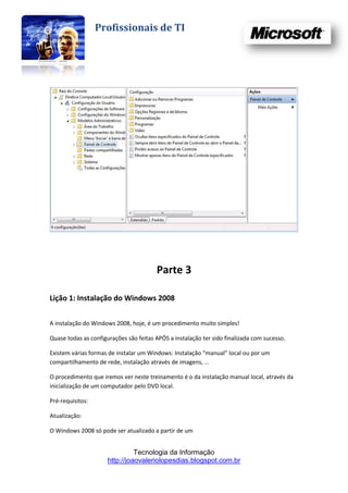 Profissionais de TI




                                        Parte 3

Lição 1: Instalação do Windows 2008


A instalação do Windows 2008, hoje, é um procedimento muito simples!

Quase todas as configurações são feitas APÓS a instalação ter sido finalizada com sucesso.

Existem várias formas de instalar um Windows: Instalação “manual” local ou por um
compartilhamento de rede, instalação através de imagens, ...

O procedimento que iremos ver neste treinamento é o da instalação manual local, através da
inicialização de um computador pelo DVD local.

Pré-requisitos:

Atualização:

O Windows 2008 só pode ser atualizado a partir de um


                                Tecnologia da Informação
                      http://joaovaleriolopesdias.blogspot.com.br
 