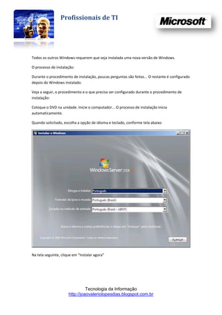 Profissionais de TI




Todos os outros Windows requerem que seja instalada uma nova versão de Windows.

O processo de instalação:

Durante o procedimento de instalação, poucas perguntas são feitas... O restante é configurado
depois do Windows instalado.

Veja a seguir, o procedimento e o que precisa ser configurado durante o procedimento de
instalação:

Coloque o DVD na unidade. Inicie o computador... O processo de instalação inicia
automaticamente.

Quando solicitado, escolha a opção de idioma e teclado, conforme tela abaixo




Na tela seguinte, clique em “Instalar agora”




                                Tecnologia da Informação
                      http://joaovaleriolopesdias.blogspot.com.br
 